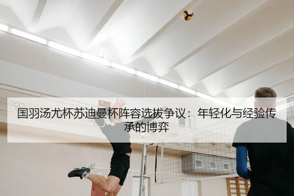 国羽汤尤杯苏迪曼杯阵容选拔争议：年轻化与经验传承的博弈